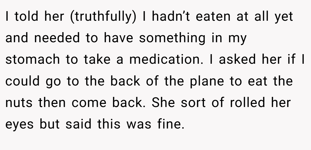I told her (truthfully) I hadn’t eaten at all yet and needed to have something in my stomach to take a medication. I asked her if I could go to the back of the plane to eat the nuts then come back. She sort of rolled her eyes but said this was fine.