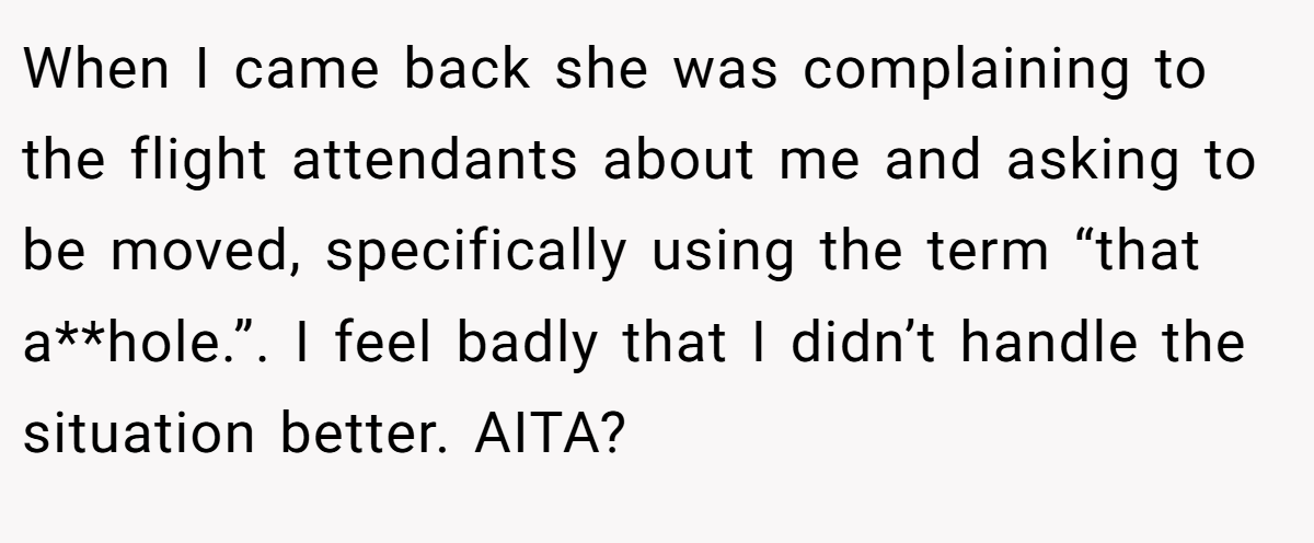 When I came back she was complaining to the flight attendants about me and asking to be moved, specifically using the term “that a**hole.”. I feel badly that I didn’t handle the situation better. AITA?