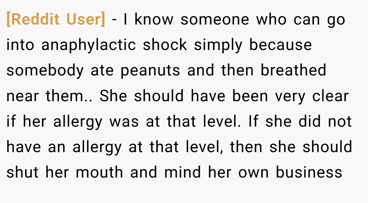 [Reddit User] − I know someone who can go into anaphylactic shock simply because somebody ate peanuts and then breathed near them.. She should have been very clear if her allergy was at that level. If she did not have an allergy at that level, then she should shut her mouth and mind her own business