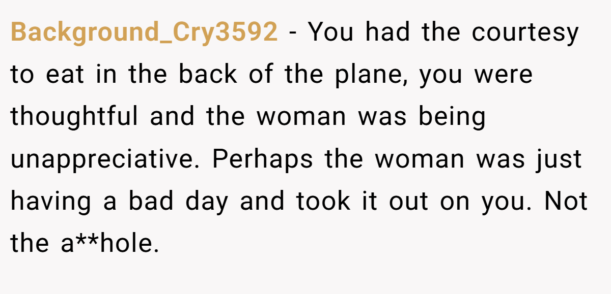 Background_Cry3592 − You had the courtesy to eat in the back of the plane, you were thoughtful and the woman was being unappreciative. Perhaps the woman was just having a bad day and took it out on you. Not the a**hole.