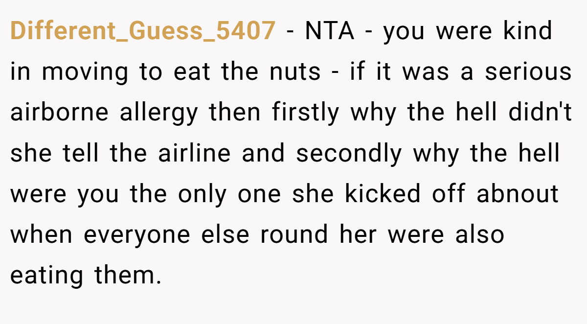 Different_Guess_5407 − NTA - you were kind in moving to eat the nuts - if it was a serious airborne allergy then firstly why the hell didn't she tell the airline and secondly why the hell were you the only one she kicked off abnout when everyone else round her were also eating them.