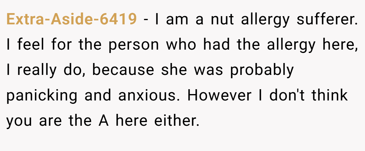 Extra-Aside-6419 − I am a nut allergy sufferer. I feel for the person who had the allergy here, I really do, because she was probably panicking and anxious. However I don't think you are the A here either.