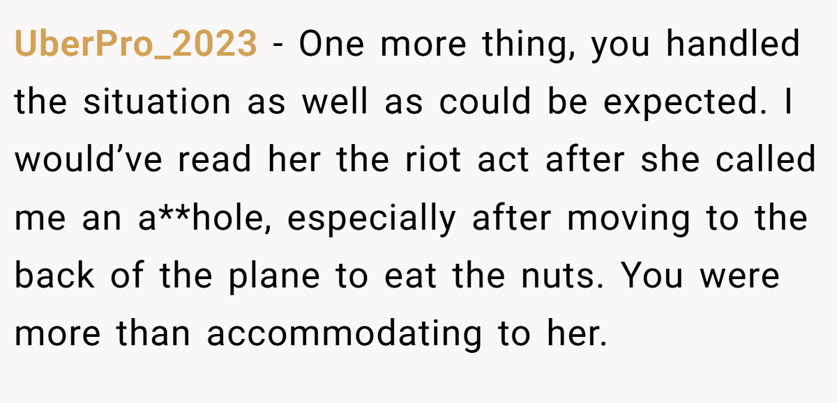 UberPro_2023 − One more thing, you handled the situation as well as could be expected. I would’ve read her the riot act after she called me an a**hole, especially after moving to the back of the plane to eat the nuts. You were more than accommodating to her.