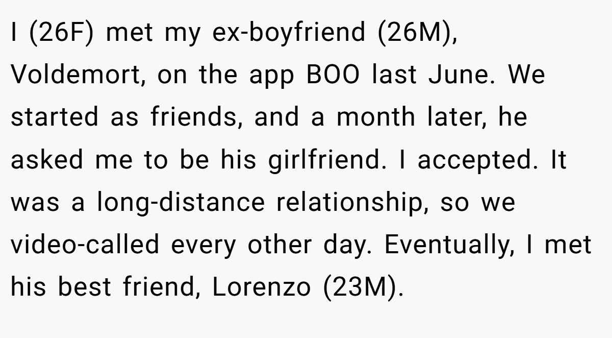 I (26F) met my ex-boyfriend (26M), Voldemort, on the app BOO last June. We started as friends, and a month later, he asked me to be his girlfriend. I accepted. It was a long-distance relationship, so we video-called every other day. Eventually, I met his best friend, Lorenzo (23M).