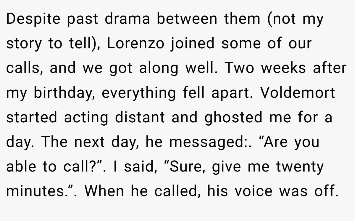 Despite past drama between them (not my story to tell), Lorenzo joined some of our calls, and we got along well. Two weeks after my birthday, everything fell apart. Voldemort started acting distant and ghosted me for a day. The next day, he messaged:. “Are you able to call?”. I said, “Sure, give me twenty minutes.”. When he called, his voice was off.