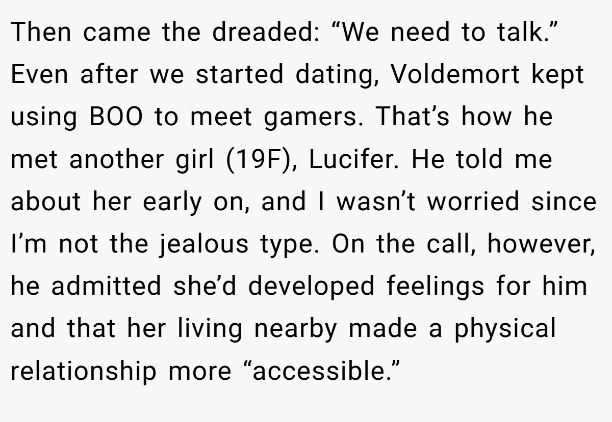 Then came the dreaded: “We need to talk.” Even after we started dating, Voldemort kept using BOO to meet gamers. That’s how he met another girl (19F), Lucifer. He told me about her early on, and I wasn’t worried since I’m not the jealous type. On the call, however, he admitted she’d developed feelings for him and that her living nearby made a physical relationship more “accessible.”