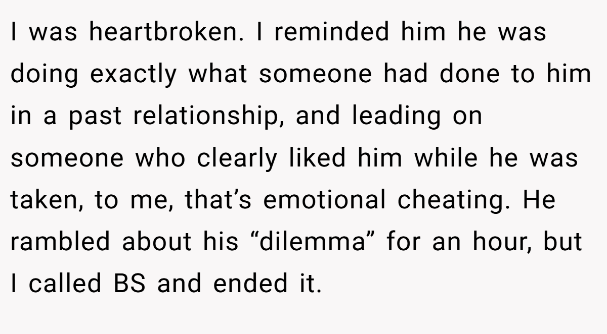 I was heartbroken. I reminded him he was doing exactly what someone had done to him in a past relationship, and leading on someone who clearly liked him while he was taken, to me, that’s emotional cheating. He rambled about his “dilemma” for an hour, but I called BS and ended it.