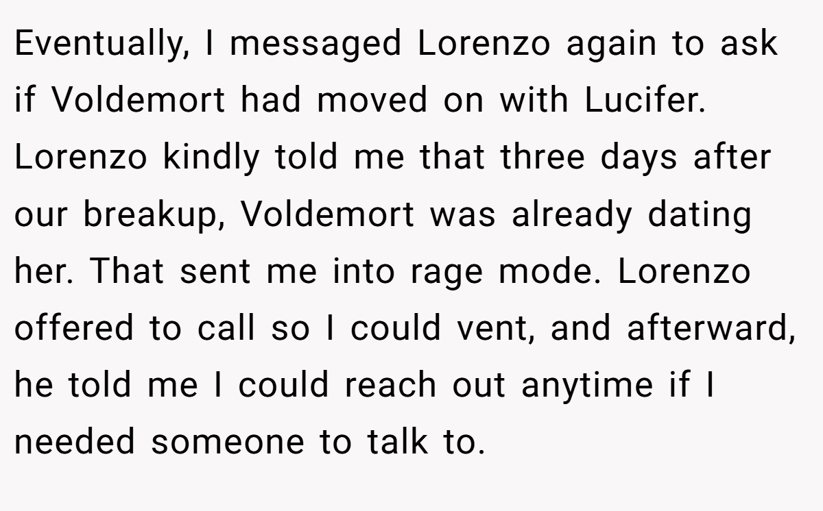 Eventually, I messaged Lorenzo again to ask if Voldemort had moved on with Lucifer. Lorenzo kindly told me that three days after our breakup, Voldemort was already dating her. That sent me into rage mode. Lorenzo offered to call so I could vent, and afterward, he told me I could reach out anytime if I needed someone to talk to.