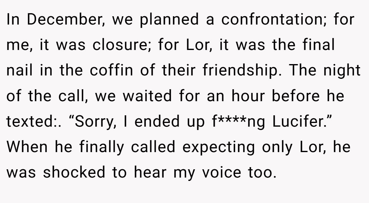 In December, we planned a confrontation; for me, it was closure; for Lor, it was the final nail in the coffin of their friendship. The night of the call, we waited for an hour before he texted:. “Sorry, I ended up f****ng Lucifer.” When he finally called expecting only Lor, he was shocked to hear my voice too.