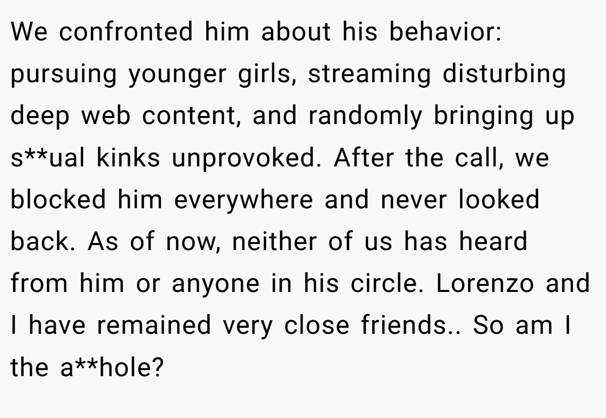 We confronted him about his behavior: pursuing younger girls, streaming disturbing deep web content, and randomly bringing up s**ual kinks unprovoked. After the call, we blocked him everywhere and never looked back. As of now, neither of us has heard from him or anyone in his circle. Lorenzo and I have remained very close friends.. So am I the a**hole?
