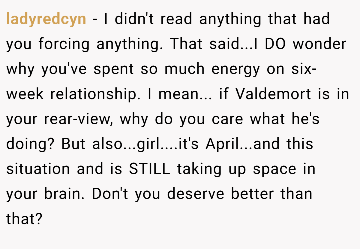 ladyredcyn − I didn't read anything that had you forcing anything. That said...I DO wonder why you've spent so much energy on six-week relationship. I mean... if Valdemort is in your rear-view, why do you care what he's doing? But also...girl....it's April...and this situation and is STILL taking up space in your brain. Don't you deserve better than that?