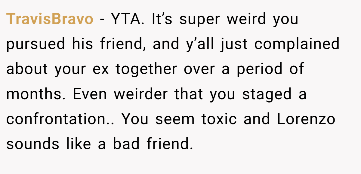TravisBravo − YTA. It’s super weird you pursued his friend, and y’all just complained about your ex together over a period of months. Even weirder that you staged a confrontation.. You seem toxic and Lorenzo sounds like a bad friend.