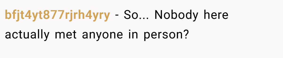 bfjt4yt877rjrh4yry − So... Nobody here actually met anyone in person?