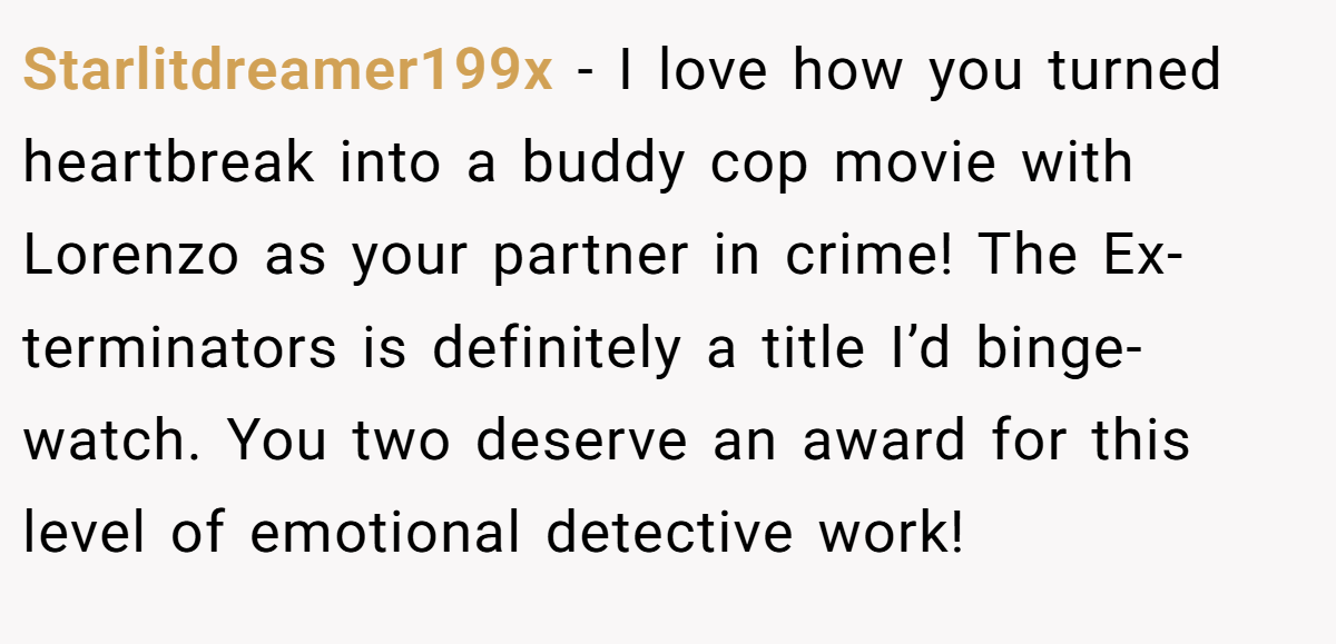 Starlitdreamer199x − I love how you turned heartbreak into a buddy cop movie with Lorenzo as your partner in crime! The Ex-terminators is definitely a title I’d binge-watch. You two deserve an award for this level of emotional detective work!
