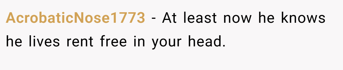AcrobaticNose1773 − At least now he knows he lives rent free in your head.