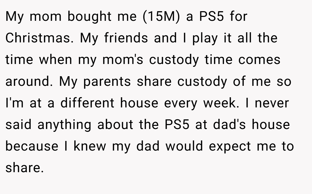 My mom bought me (15M) a PS5 for Christmas. My friends and I play it all the time when my mom's custody time comes around. My parents share custody of me so I'm at a different house every week. I never said anything about the PS5 at dad's house because I knew my dad would expect me to share.