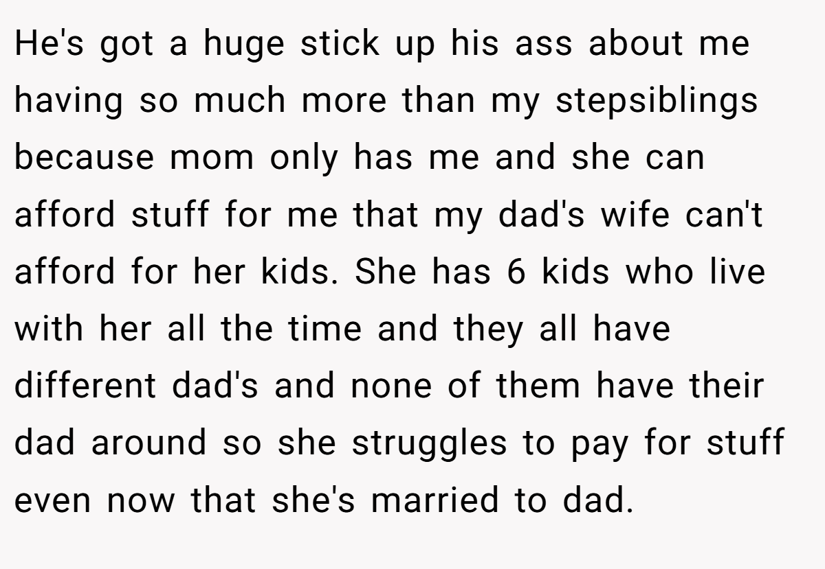 He's got a huge stick up his ass about me having so much more than my stepsiblings because mom only has me and she can afford stuff for me that my dad's wife can't afford for her kids. She has 6 kids who live with her all the time and they all have different dad's and none of them have their dad around so she struggles to pay for stuff even now that she's married to dad.