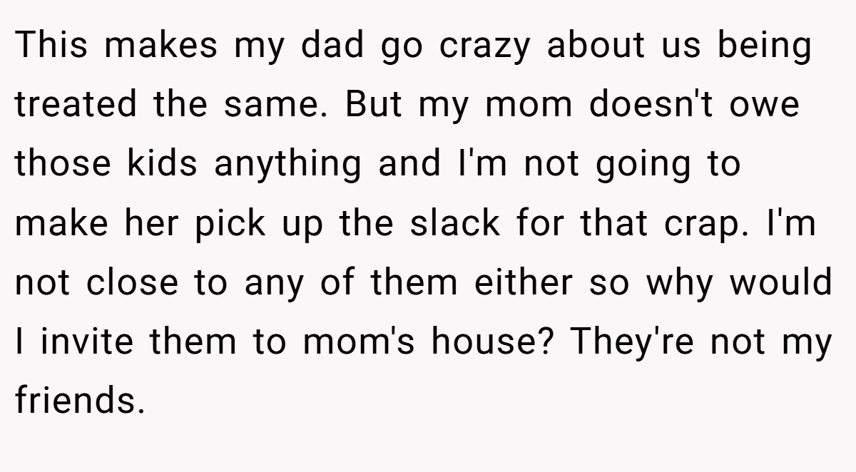 This makes my dad go crazy about us being treated the same. But my mom doesn't owe those kids anything and I'm not going to make her pick up the slack for that crap. I'm not close to any of them either so why would I invite them to mom's house? They're not my friends.
