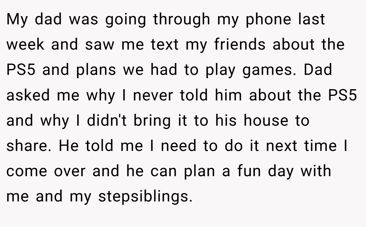 My dad was going through my phone last week and saw me text my friends about the PS5 and plans we had to play games. Dad asked me why I never told him about the PS5 and why I didn't bring it to his house to share. He told me I need to do it next time I come over and he can plan a fun day with me and my stepsiblings.
