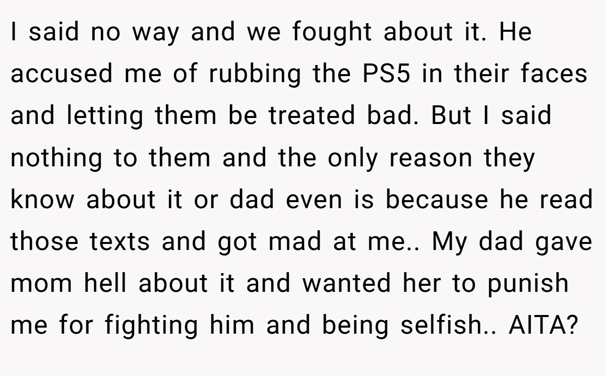 I said no way and we fought about it. He accused me of rubbing the PS5 in their faces and letting them be treated bad. But I said nothing to them and the only reason they know about it or dad even is because he read those texts and got mad at me.. My dad gave mom hell about it and wanted her to punish me for fighting him and being selfish.. AITA?