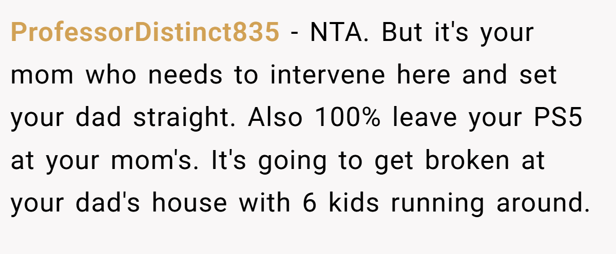 ProfessorDistinct835 − NTA. But it's your mom who needs to intervene here and set your dad straight. Also 100% leave your PS5 at your mom's. It's going to get broken at your dad's house with 6 kids running around.