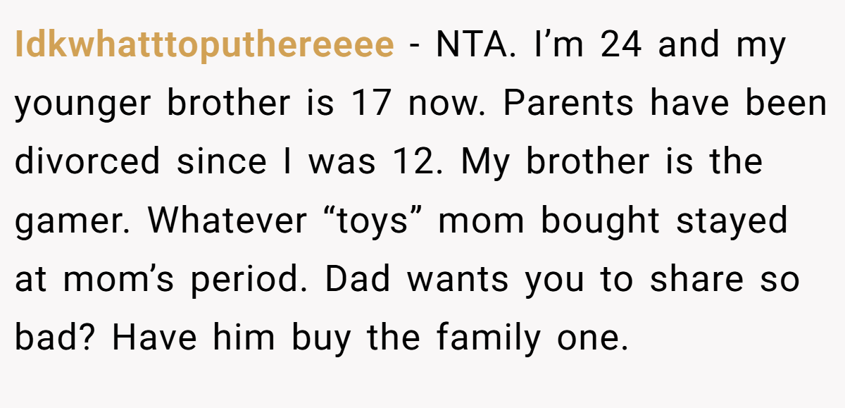 Idkwhatttoputhereeee − NTA. I’m 24 and my younger brother is 17 now. Parents have been divorced since I was 12. My brother is the gamer. Whatever “toys” mom bought stayed at mom’s period. Dad wants you to share so bad? Have him buy the family one.