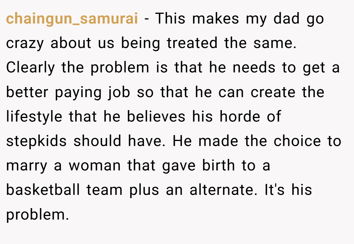 chaingun_samurai − This makes my dad go crazy about us being treated the same. Clearly the problem is that he needs to get a better paying job so that he can create the lifestyle that he believes his horde of stepkids should have. He made the choice to marry a woman that gave birth to a basketball team plus an alternate. It's his problem.