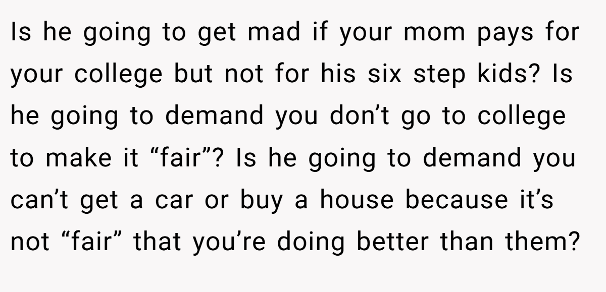 Is he going to get mad if your mom pays for your college but not for his six step kids? Is he going to demand you don’t go to college to make it “fair”? Is he going to demand you can’t get a car or buy a house because it’s not “fair” that you’re doing better than them?