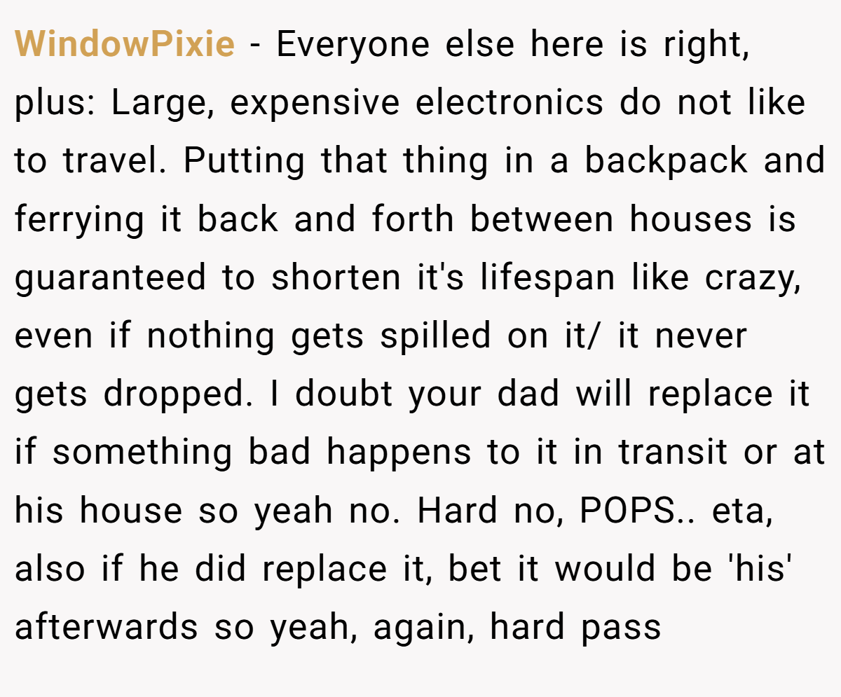 WindowPixie − Everyone else here is right, plus: Large, expensive electronics do not like to travel. Putting that thing in a backpack and ferrying it back and forth between houses is guaranteed to shorten it's lifespan like crazy, even if nothing gets spilled on it/ it never gets dropped. I doubt your dad will replace it if something bad happens to it in transit or at his house so yeah no. Hard no, POPS.. eta, also if he did replace it, bet it would be 'his' afterwards so yeah, again, hard pass