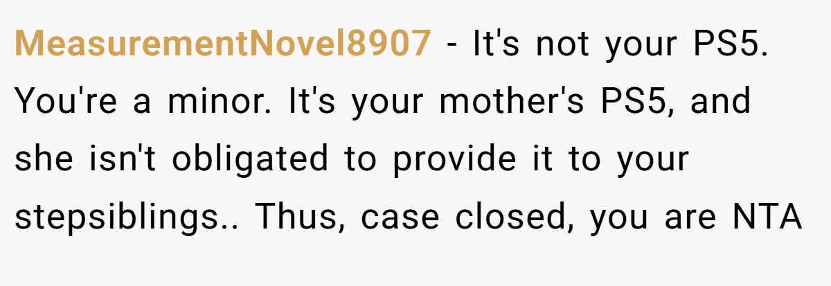 MeasurementNovel8907 − It's not your PS5. You're a minor. It's your mother's PS5, and she isn't obligated to provide it to your stepsiblings.. Thus, case closed, you are NTA