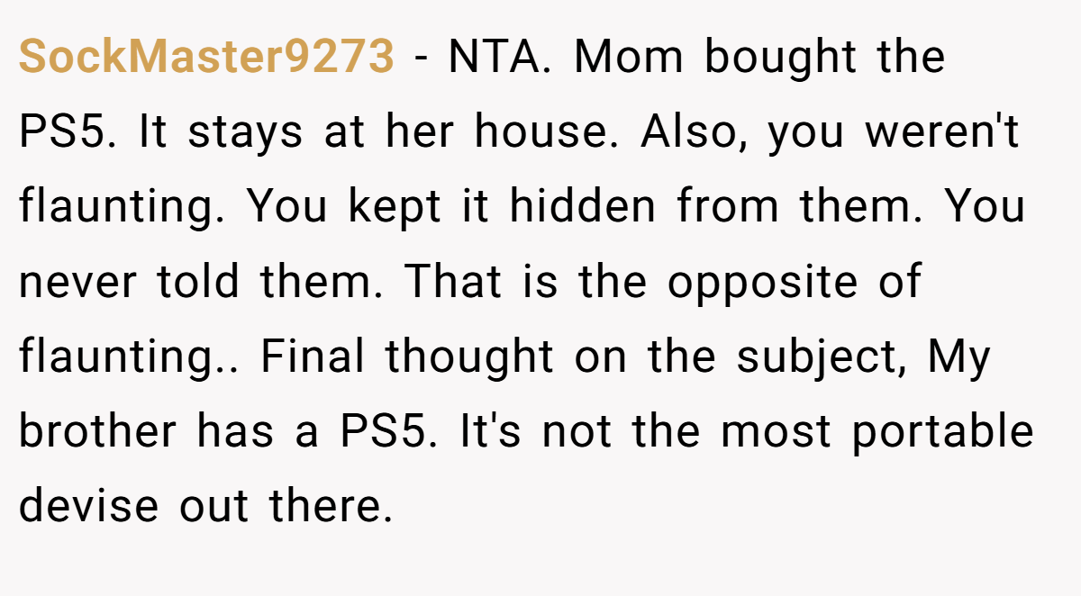 SockMaster9273 − NTA. Mom bought the PS5. It stays at her house. Also, you weren't flaunting. You kept it hidden from them. You never told them. That is the opposite of flaunting.. Final thought on the subject, My brother has a PS5. It's not the most portable devise out there.