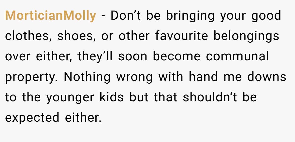 MorticianMolly − Don’t be bringing your good clothes, shoes, or other favourite belongings over either, they’ll soon become communal property. Nothing wrong with hand me downs to the younger kids but that shouldn‘t be expected either.