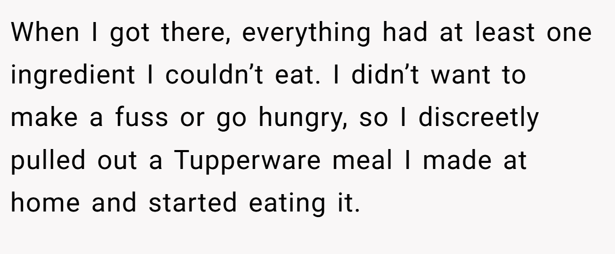 When I got there, everything had at least one ingredient I couldn’t eat. I didn’t want to make a fuss or go hungry, so I discreetly pulled out a Tupperware meal I made at home and started eating it.