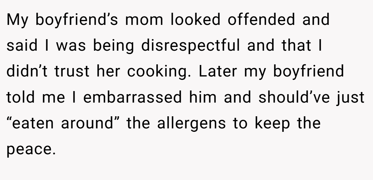 My boyfriend’s mom looked offended and said I was being disrespectful and that I didn’t trust her cooking. Later my boyfriend told me I embarrassed him and should’ve just “eaten around” the allergens to keep the peace.