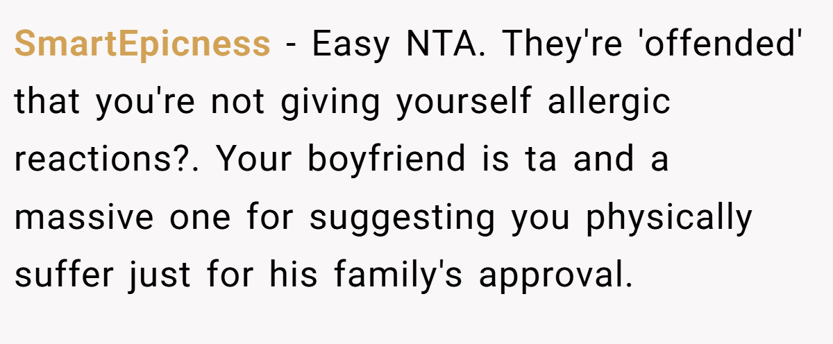 SmartEpicness − Easy NTA. They're 'offended' that you're not giving yourself allergic reactions?. Your boyfriend is ta and a massive one for suggesting you physically suffer just for his family's approval.