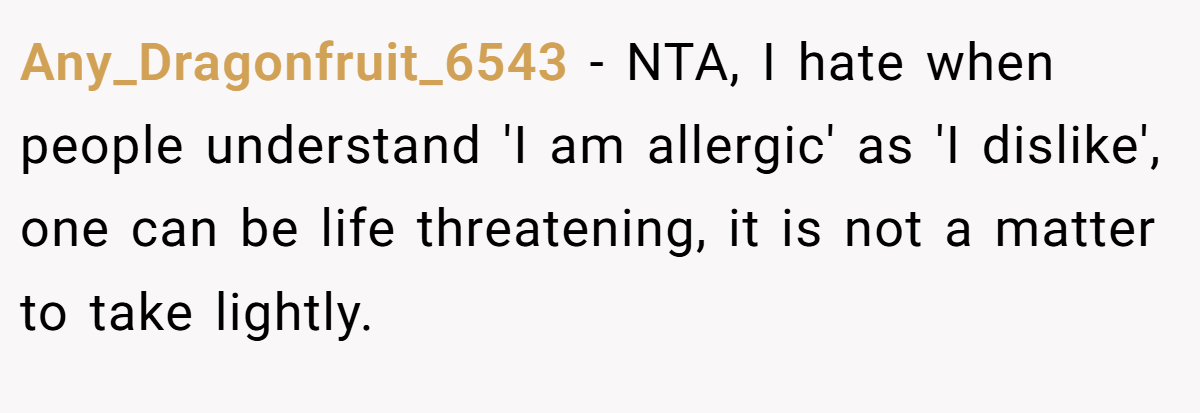 Any_Dragonfruit_6543 − NTA, I hate when people understand 'I am allergic' as 'I dislike', one can be life threatening, it is not a matter to take lightly.