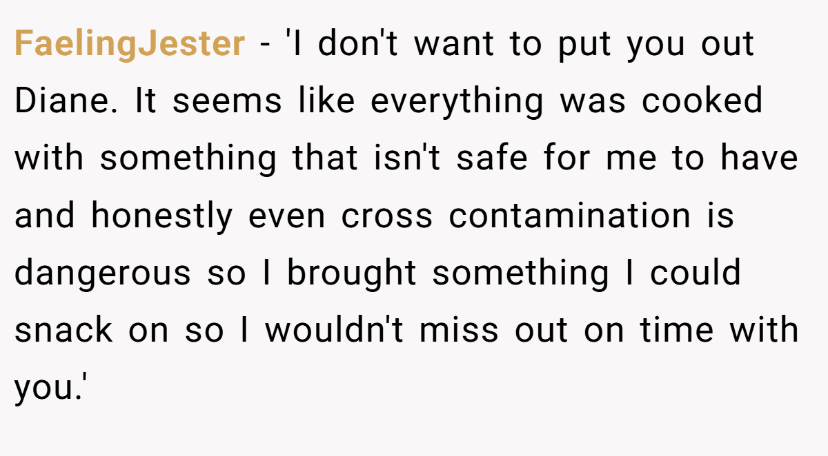 FaelingJester − 'I don't want to put you out Diane. It seems like everything was cooked with something that isn't safe for me to have and honestly even cross contamination is dangerous so I brought something I could snack on so I wouldn't miss out on time with you.'