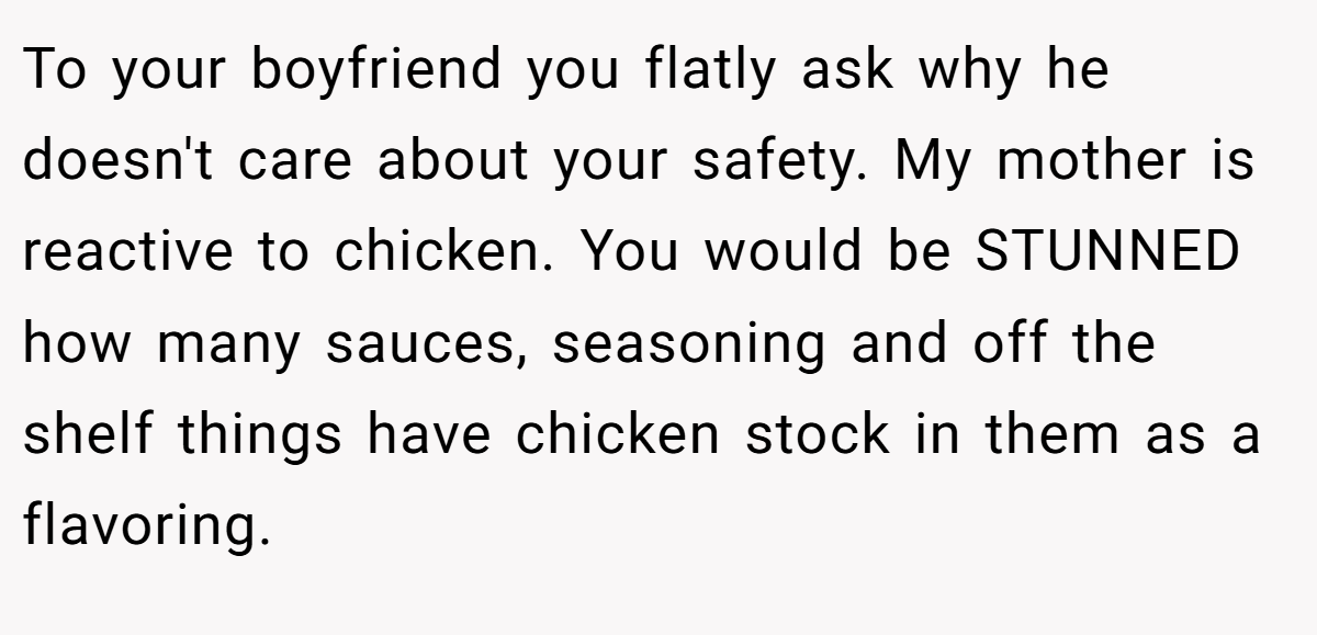 To your boyfriend you flatly ask why he doesn't care about your safety. My mother is reactive to chicken. You would be STUNNED how many sauces, seasoning and off the shelf things have chicken stock in them as a flavoring.
