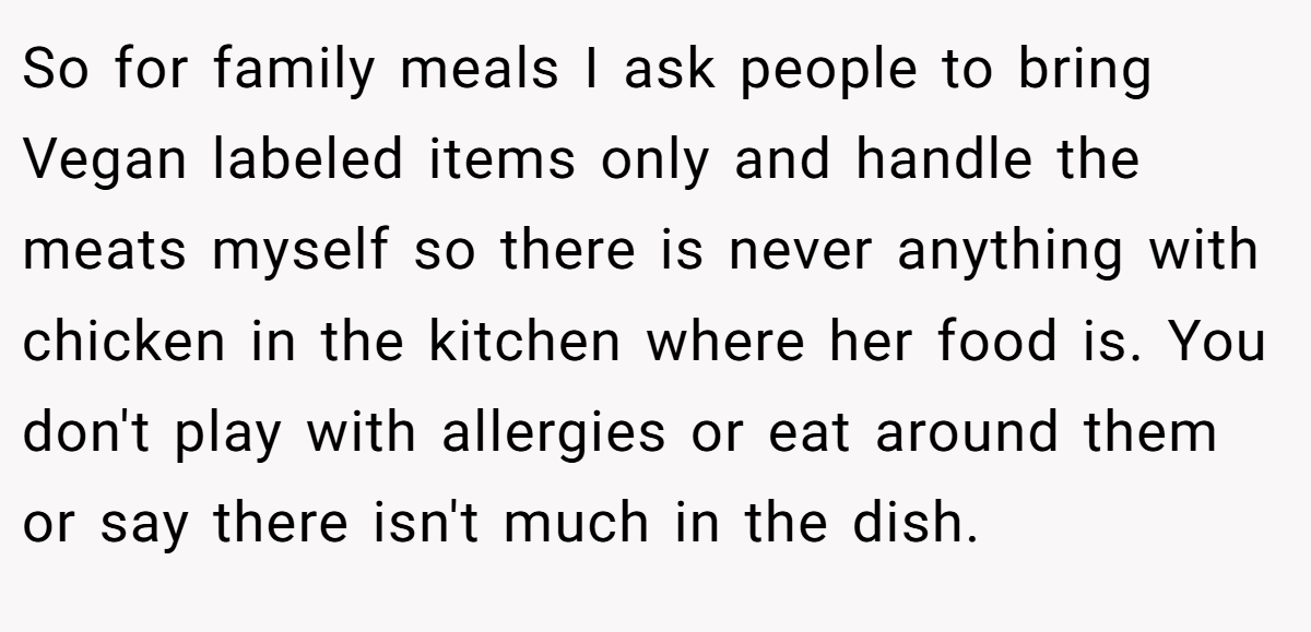 So for family meals I ask people to bring Vegan labeled items only and handle the meats myself so there is never anything with chicken in the kitchen where her food is. You don't play with allergies or eat around them or say there isn't much in the dish.