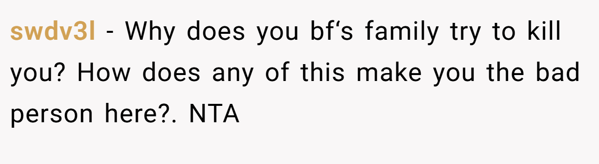 swdv3l − Why does you bf‘s family try to kill you? How does any of this make you the bad person here?. NTA