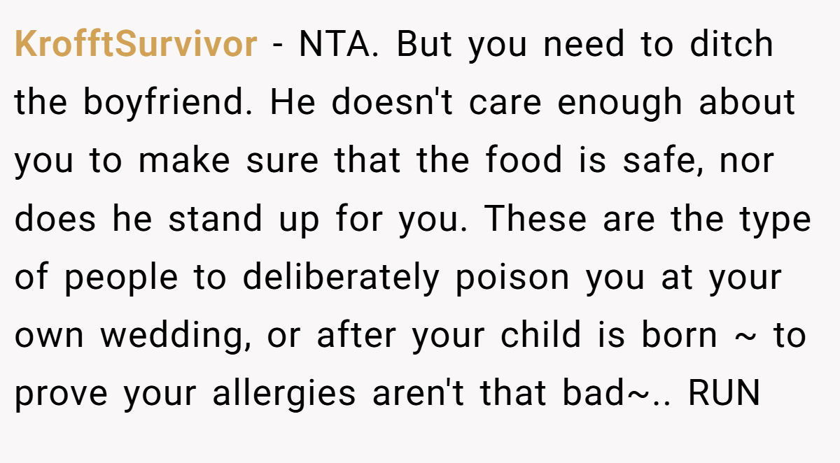 KrofftSurvivor − NTA. But you need to ditch the boyfriend. He doesn't care enough about you to make sure that the food is safe, nor does he stand up for you. These are the type of people to deliberately poison you at your own wedding, or after your child is born ~ to prove your allergies aren't that bad~.. RUN