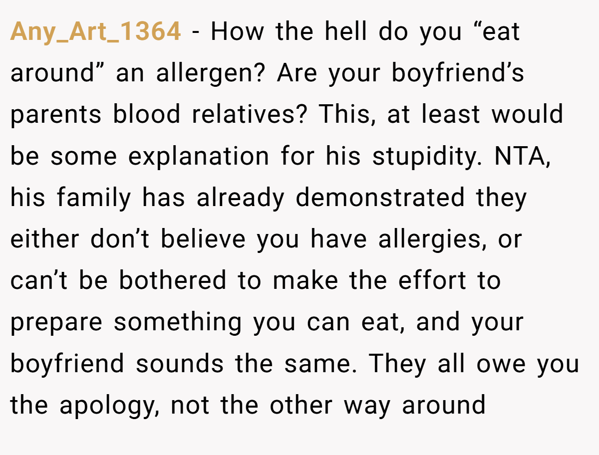 Any_Art_1364 − How the hell do you “eat around” an allergen? Are your boyfriend’s parents blood relatives? This, at least would be some explanation for his stupidity. NTA, his family has already demonstrated they either don’t believe you have allergies, or can’t be bothered to make the effort to prepare something you can eat, and your boyfriend sounds the same. They all owe you the apology, not the other way around