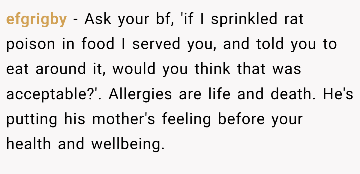 efgrigby − Ask your bf, 'if I sprinkled rat poison in food I served you, and told you to eat around it, would you think that was acceptable?'. Allergies are life and death. He's putting his mother's feeling before your health and wellbeing.
