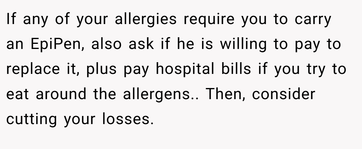 If any of your allergies require you to carry an EpiPen, also ask if he is willing to pay to replace it, plus pay hospital bills if you try to eat around the allergens.. Then, consider cutting your losses.