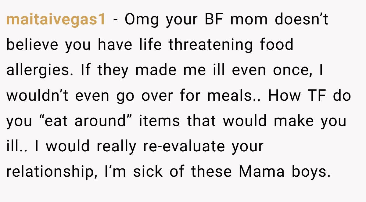 maitaivegas1 − Omg your BF mom doesn’t believe you have life threatening food allergies. If they made me ill even once, I wouldn’t even go over for meals.. How TF do you “eat around” items that would make you ill.. I would really re-evaluate your relationship, I’m sick of these Mama boys.