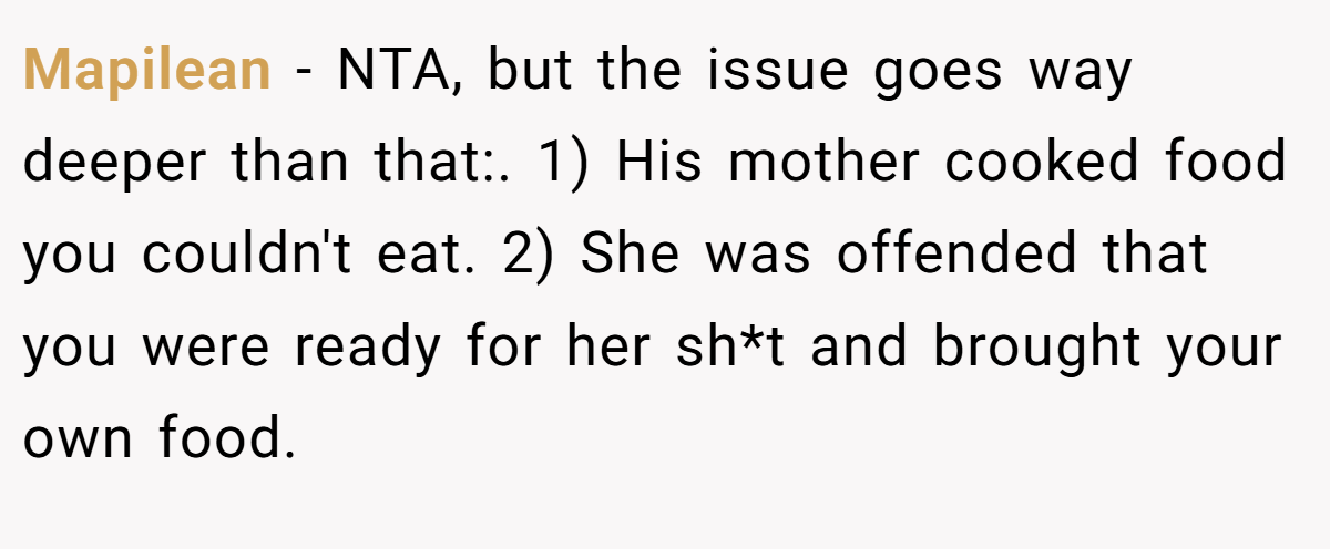 Mapilean − NTA, but the issue goes way deeper than that:. 1) His mother cooked food you couldn't eat. 2) She was offended that you were ready for her sh*t and brought your own food.