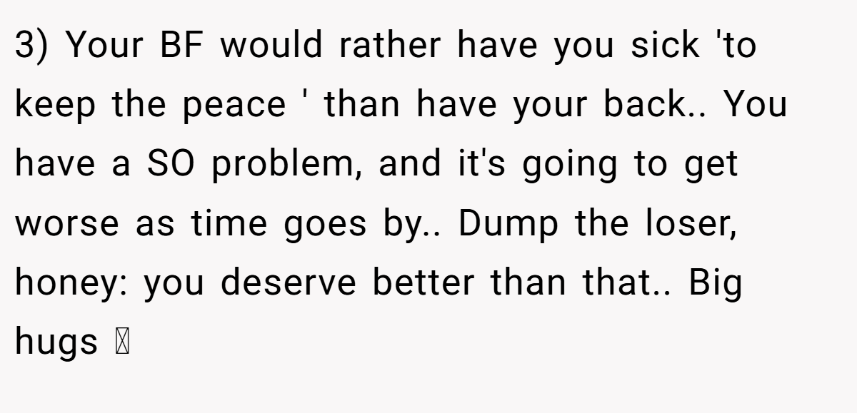 3) Your BF would rather have you sick 'to keep the peace ' than have your back.. You have a SO problem, and it's going to get worse as time goes by.. Dump the loser, honey: you deserve better than that.. Big hugs 🫂