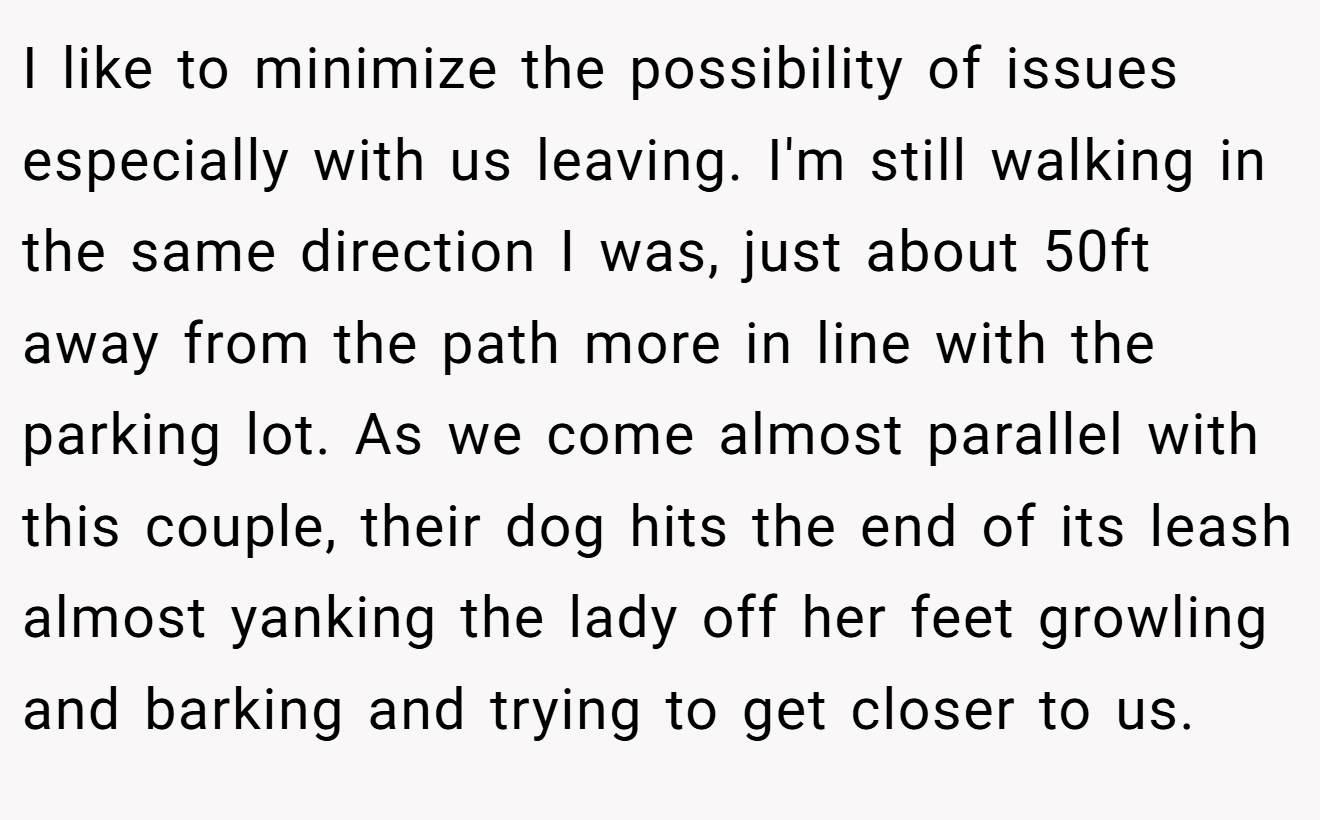 I like to minimize the possibility of issues especially with us leaving. I'm still walking in the same direction I was, just about 50ft away from the path more in line with the parking lot. As we come almost parallel with this couple, their dog hits the end of its leash almost yanking the lady off her feet growling and barking and trying to get closer to us.