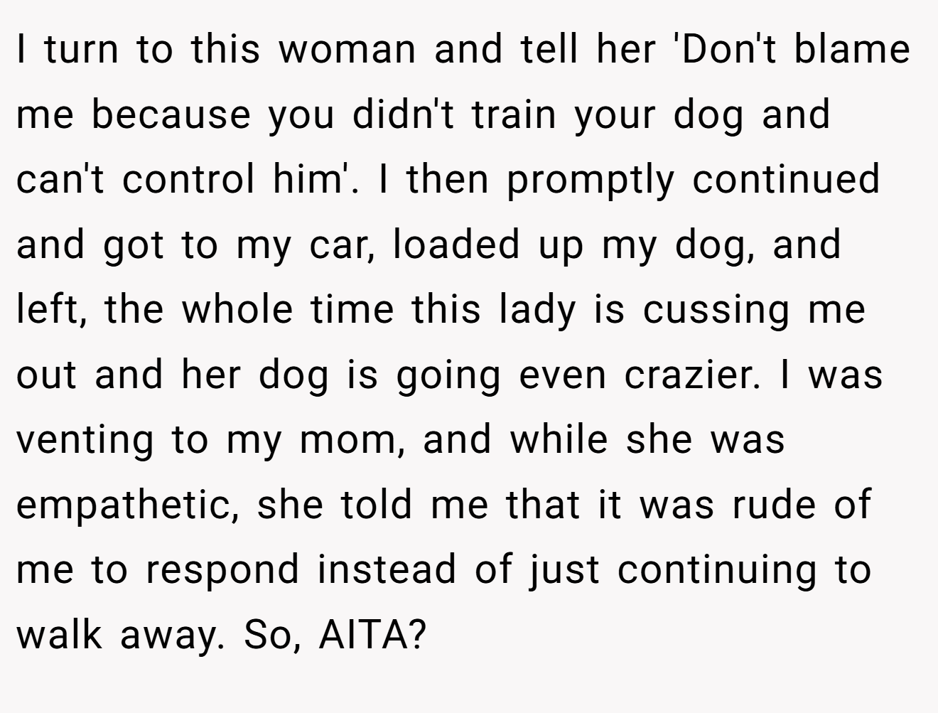 I turn to this woman and tell her 'Don't blame me because you didn't train your dog and can't control him'. I then promptly continued and got to my car, loaded up my dog, and left, the whole time this lady is cussing me out and her dog is going even crazier. I was venting to my mom, and while she was empathetic, she told me that it was rude of me to respond instead of just continuing to walk away. So, AITA?