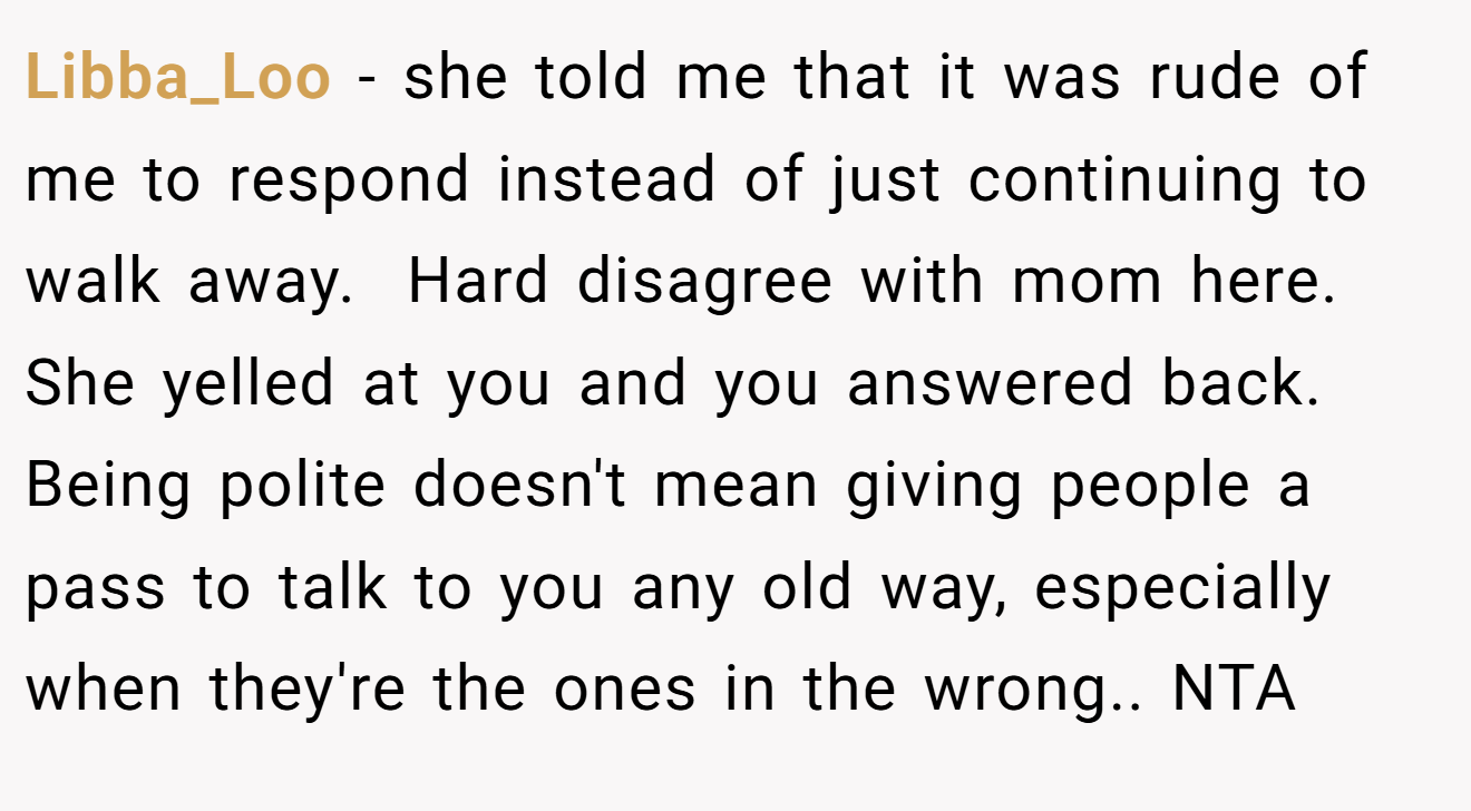 Libba_Loo − she told me that it was rude of me to respond instead of just continuing to walk away.  Hard disagree with mom here. She yelled at you and you answered back. Being polite doesn't mean giving people a pass to talk to you any old way, especially when they're the ones in the wrong.. NTA